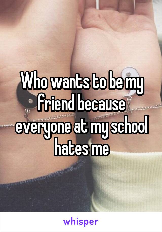 Who wants to be my friend because everyone at my school hates me