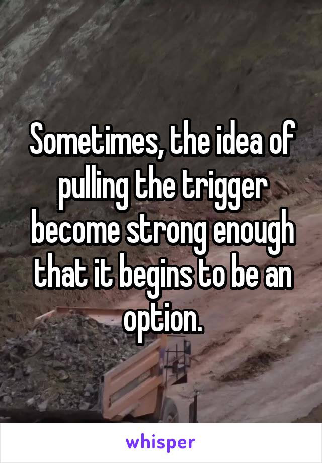 Sometimes, the idea of pulling the trigger become strong enough that it begins to be an option.