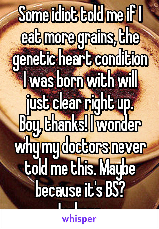 Some idiot told me if I eat more grains, the genetic heart condition I was born with will just clear right up.
Boy, thanks! I wonder why my doctors never told me this. Maybe because it's BS? Jackass..