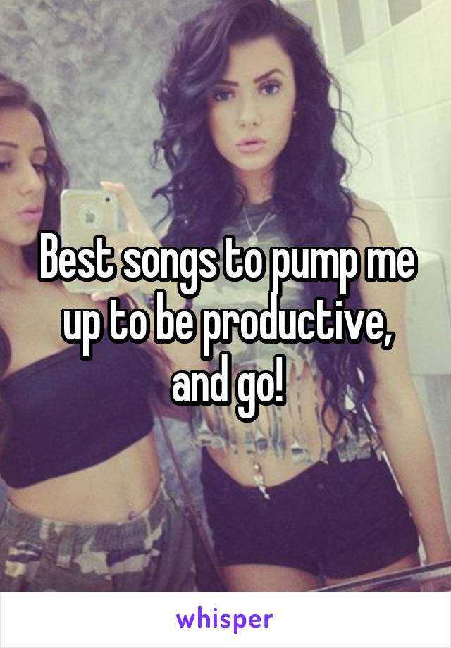 Best songs to pump me up to be productive, and go!
