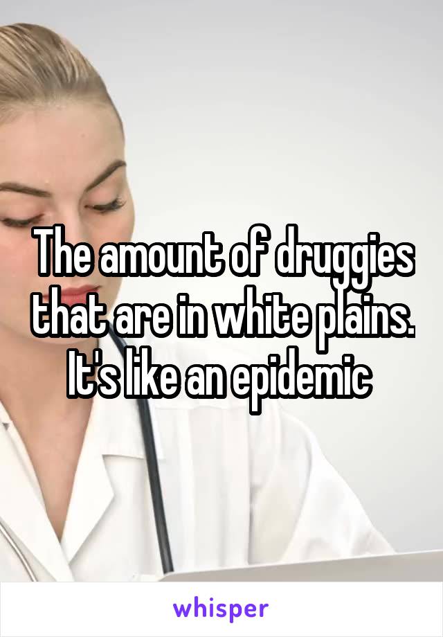 The amount of druggies that are in white plains. It's like an epidemic 