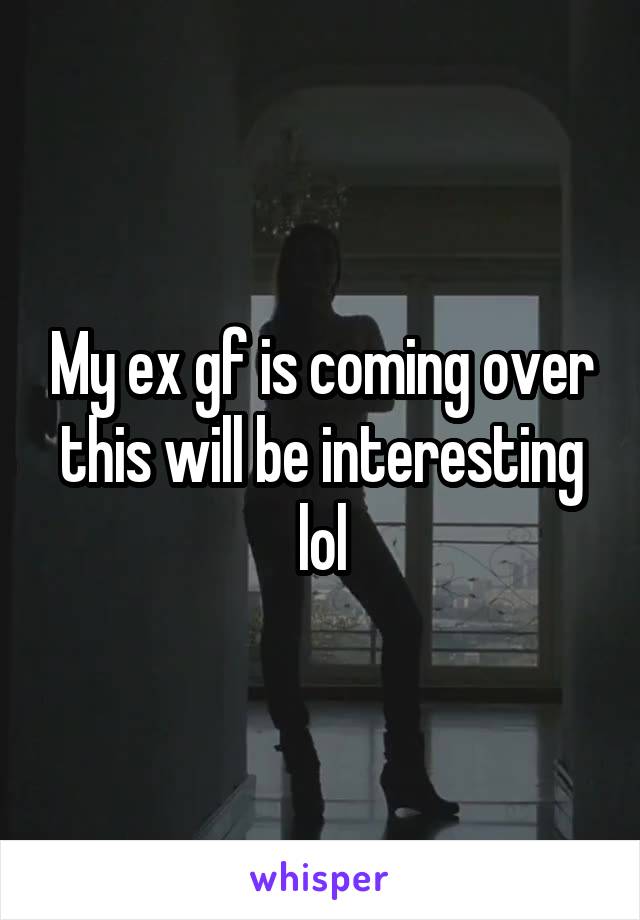 My ex gf is coming over this will be interesting lol