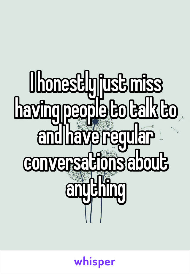 I honestly just miss having people to talk to and have regular conversations about anything