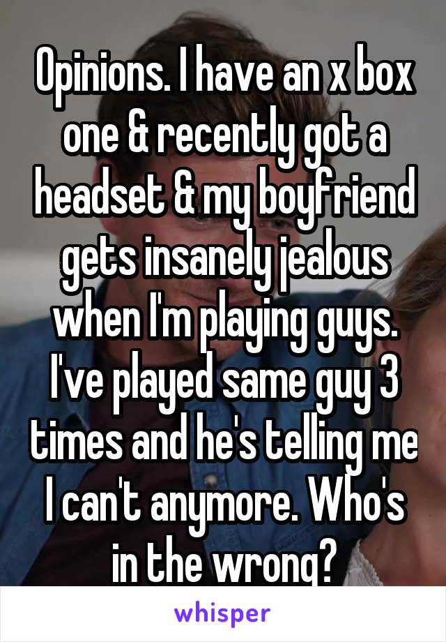 Opinions. I have an x box one & recently got a headset & my boyfriend gets insanely jealous when I'm playing guys. I've played same guy 3 times and he's telling me I can't anymore. Who's in the wrong?