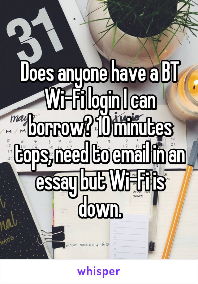Does anyone have a BT Wi-Fi login I can borrow? 10 minutes tops, need to email in an essay but Wi-Fi is down.