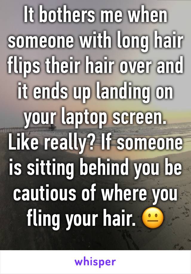 It bothers me when someone with long hair flips their hair over and it ends up landing on your laptop screen. Like really? If someone is sitting behind you be cautious of where you fling your hair. 😐