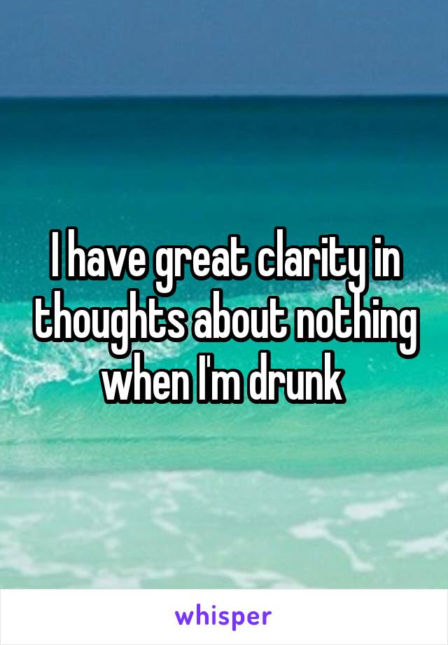 I have great clarity in thoughts about nothing when I'm drunk 