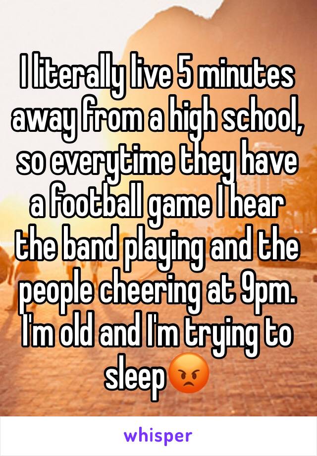 I literally live 5 minutes away from a high school, so everytime they have a football game I hear the band playing and the people cheering at 9pm. I'm old and I'm trying to sleep😡