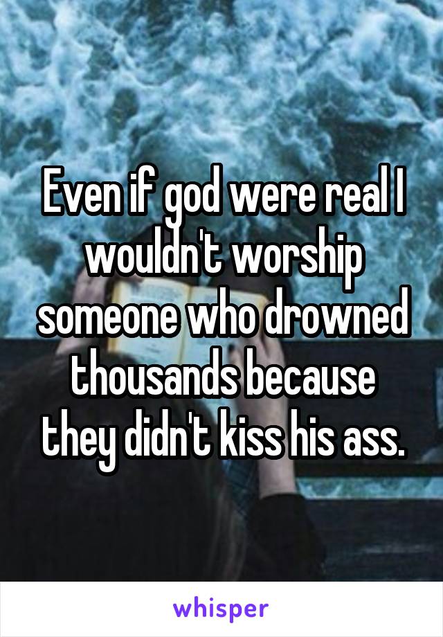 Even if god were real I wouldn't worship someone who drowned thousands because they didn't kiss his ass.