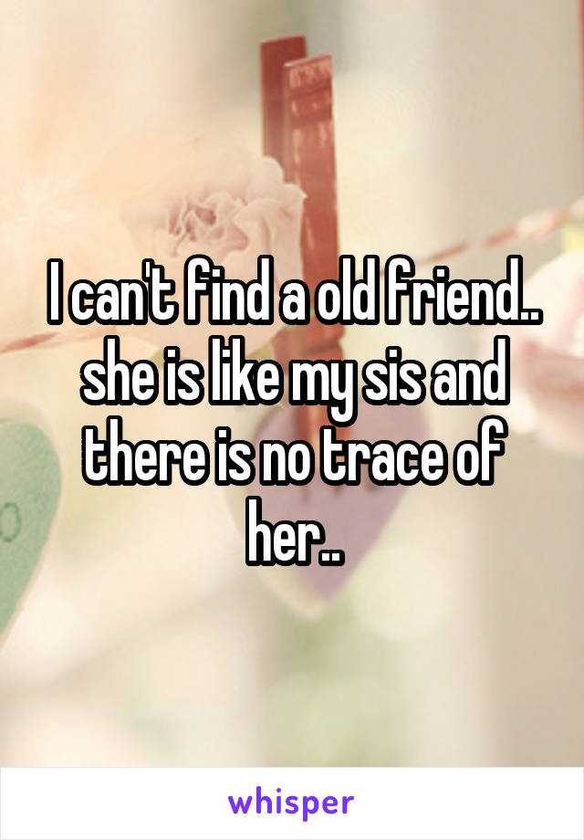 I can't find a old friend.. she is like my sis and there is no trace of her..