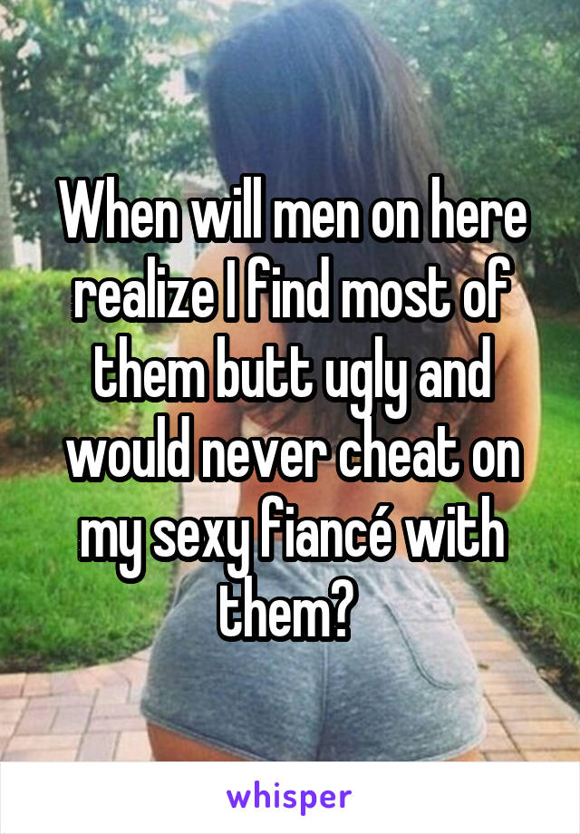 When will men on here realize I find most of them butt ugly and would never cheat on my sexy fiancé with them? 