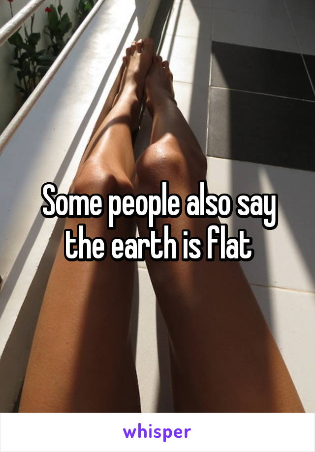 Some people also say the earth is flat