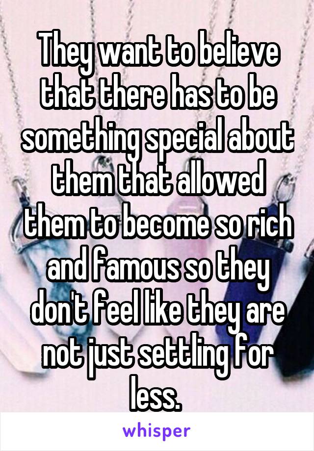 They want to believe that there has to be something special about them that allowed them to become so rich and famous so they don't feel like they are not just settling for less. 