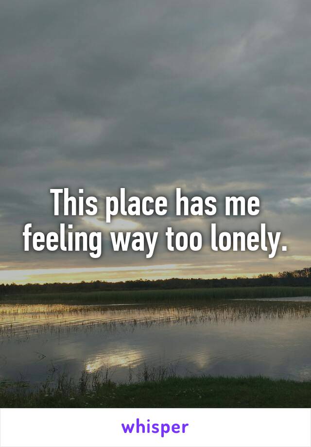 This place has me feeling way too lonely.