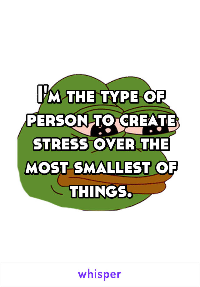 I'm the type of person to create stress over the most smallest of things.