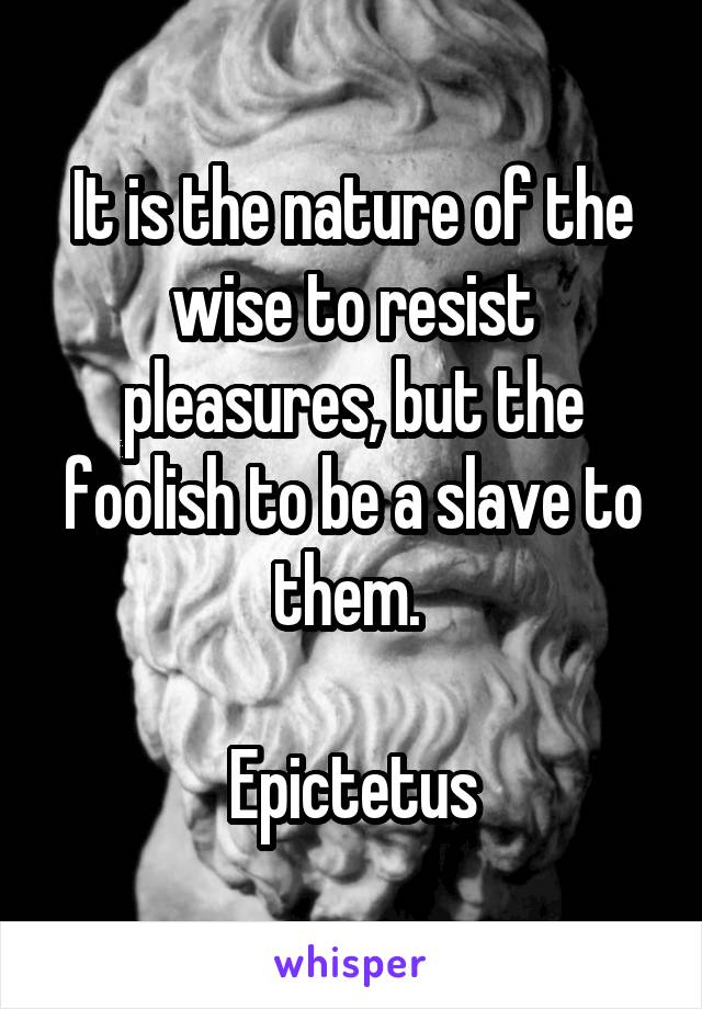 It is the nature of the wise to resist pleasures, but the foolish to be a slave to them. 

Epictetus