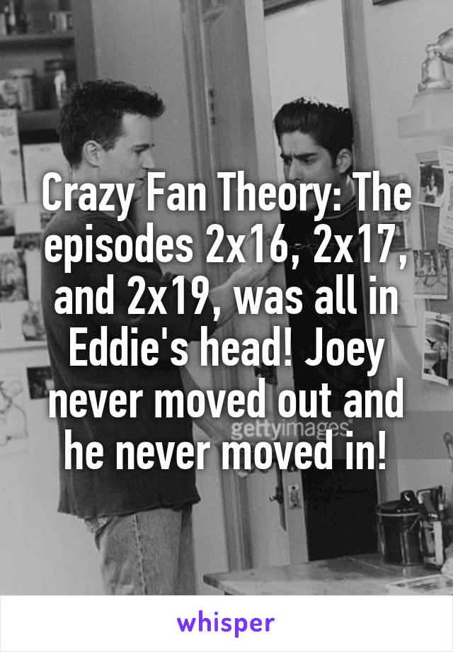 Crazy Fan Theory: The episodes 2x16, 2x17, and 2x19, was all in Eddie's head! Joey never moved out and he never moved in!