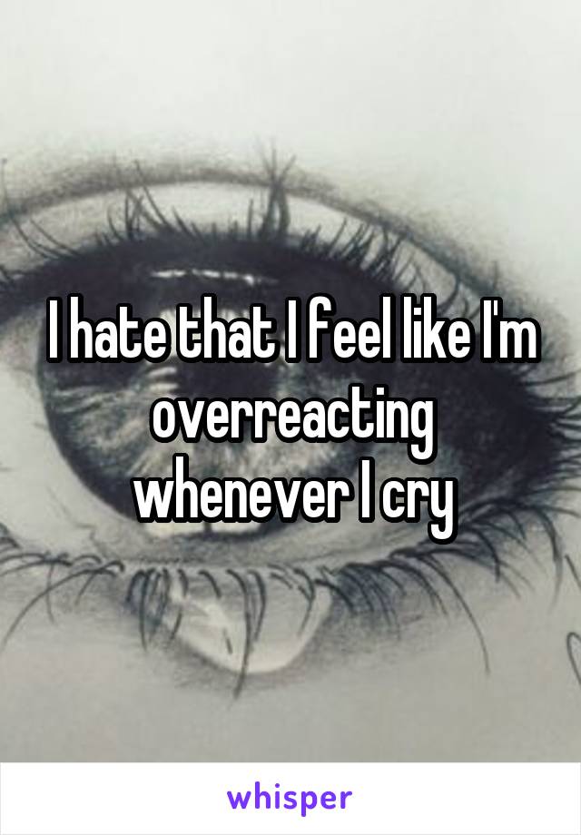 I hate that I feel like I'm overreacting whenever I cry