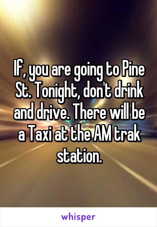 If, you are going to Pine St. Tonight, don't drink and drive. There will be a Taxi at the AM trak station.