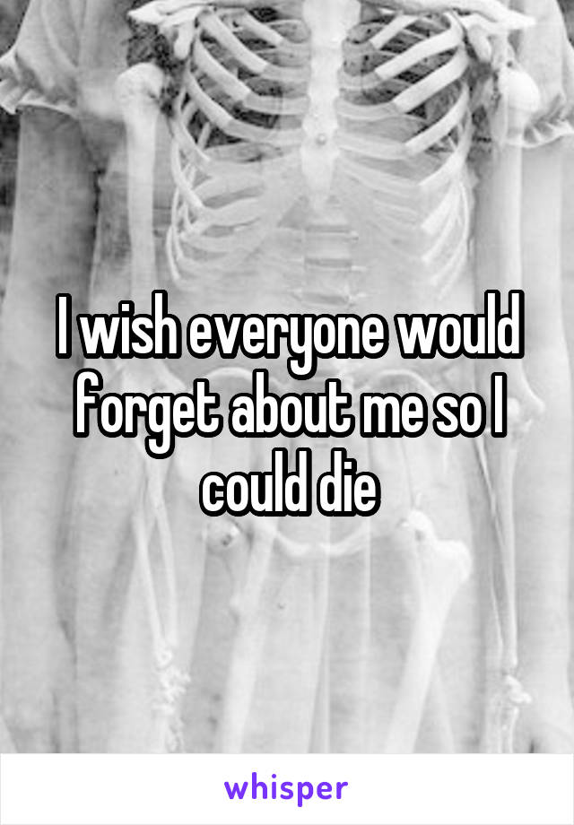 I wish everyone would forget about me so I could die