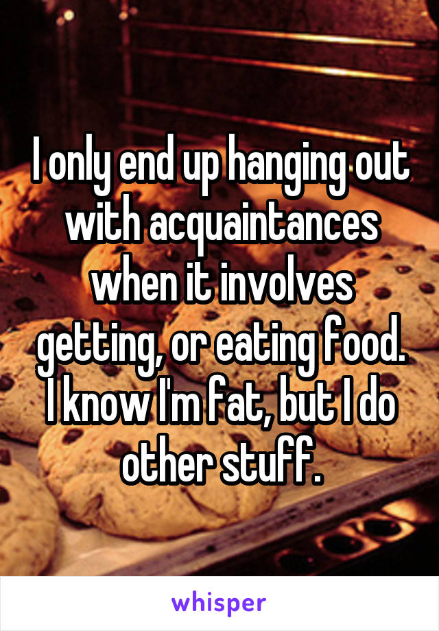 I only end up hanging out with acquaintances when it involves getting, or eating food. I know I'm fat, but I do other stuff.