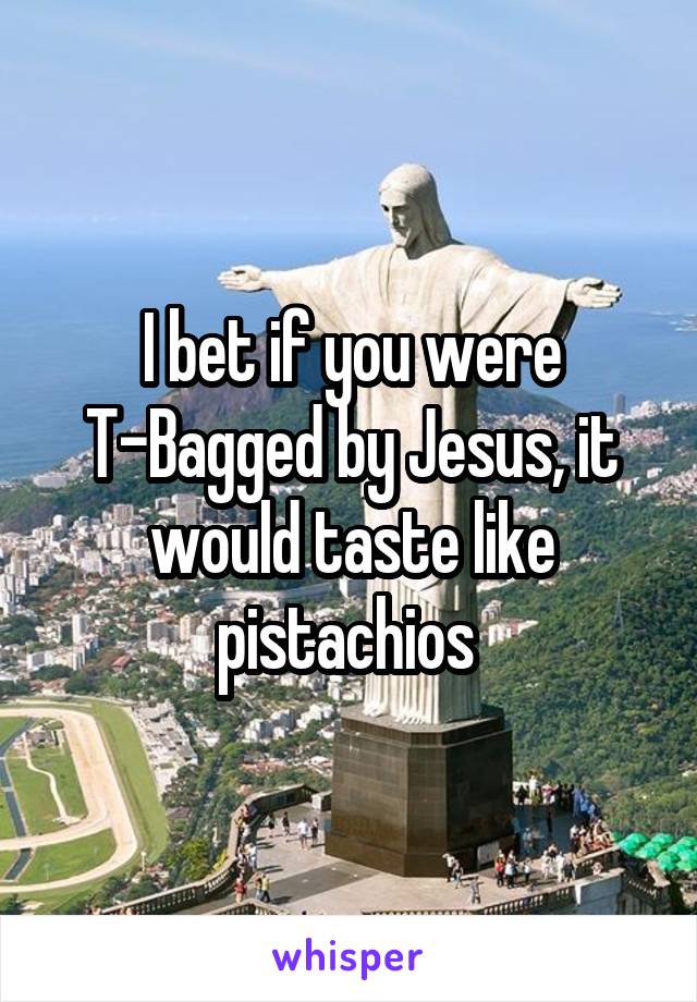 I bet if you were T-Bagged by Jesus, it would taste like pistachios 