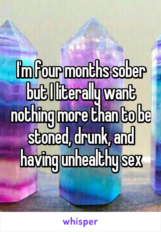 I'm four months sober but I literally want nothing more than to be stoned, drunk, and having unhealthy sex