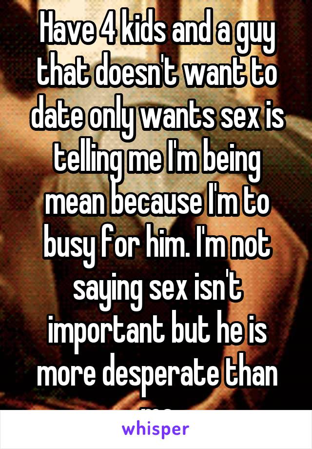 Have 4 kids and a guy that doesn't want to date only wants sex is telling me I'm being mean because I'm to busy for him. I'm not saying sex isn't important but he is more desperate than me