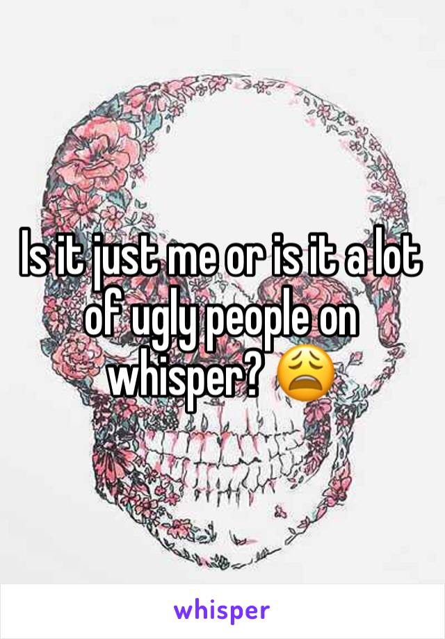 Is it just me or is it a lot of ugly people on whisper? 😩