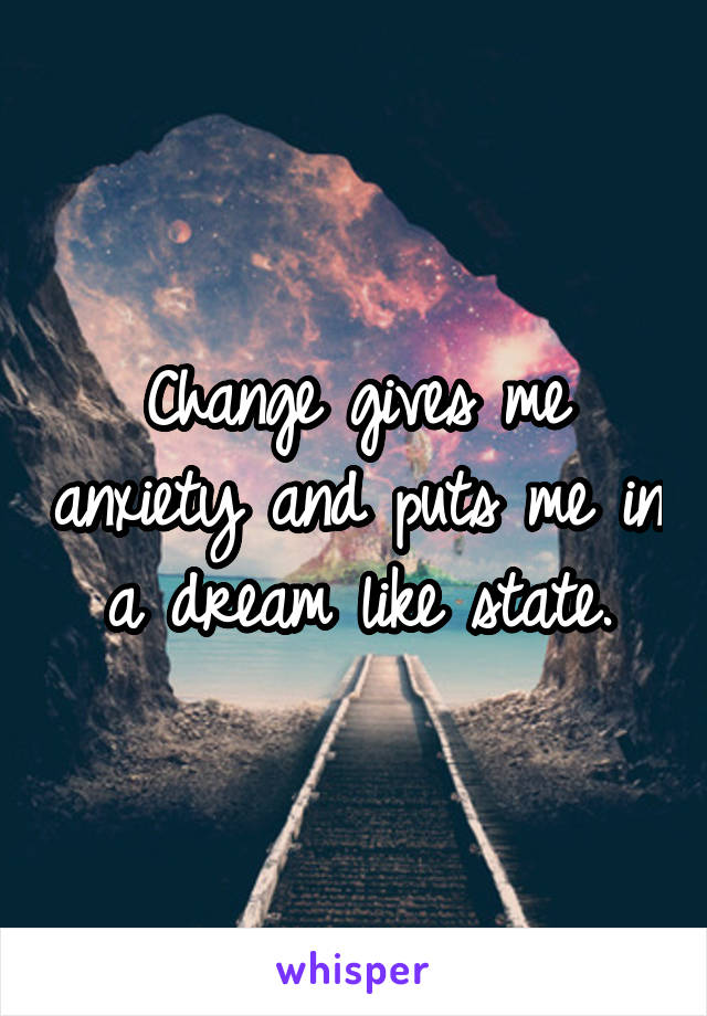 Change gives me anxiety and puts me in a dream like state.