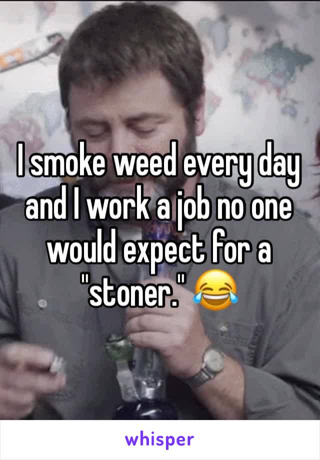 I smoke weed every day and I work a job no one would expect for a "stoner." 😂
