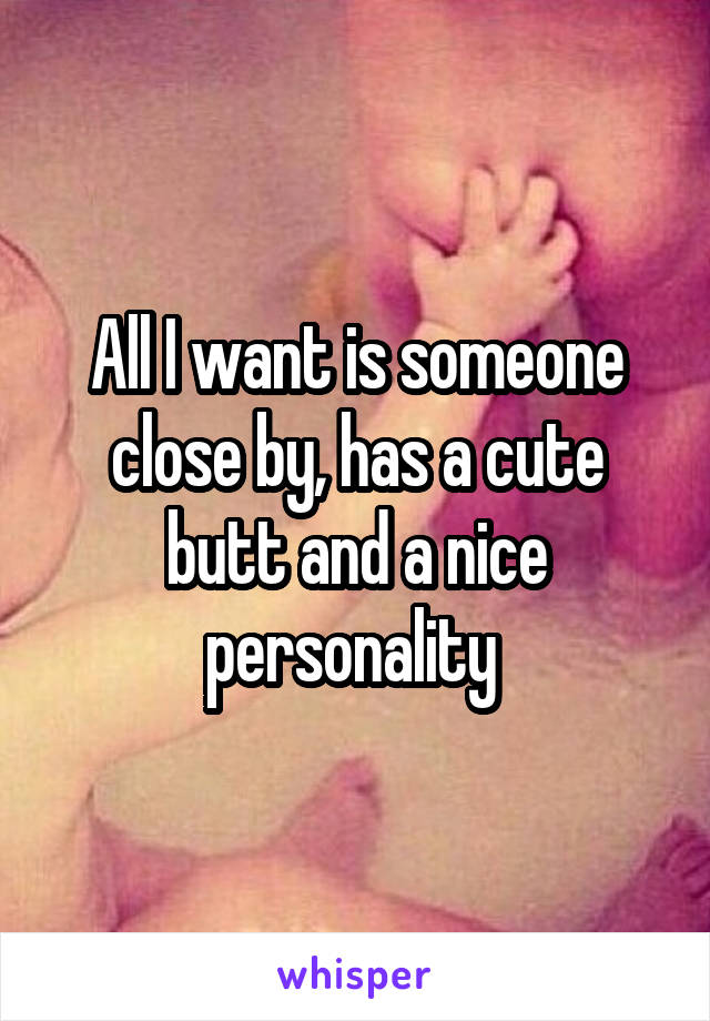All I want is someone close by, has a cute butt and a nice personality 
