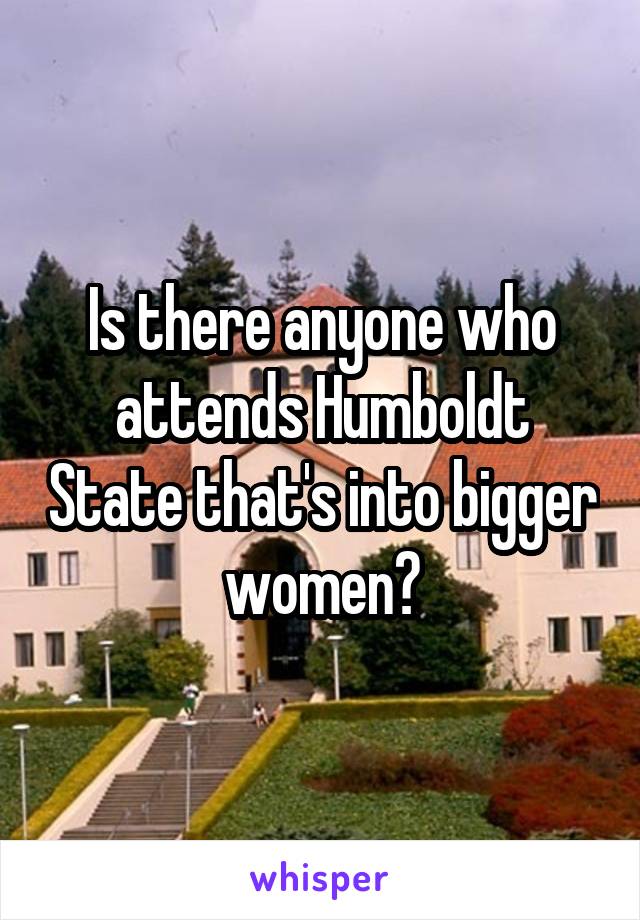 Is there anyone who attends Humboldt State that's into bigger women?