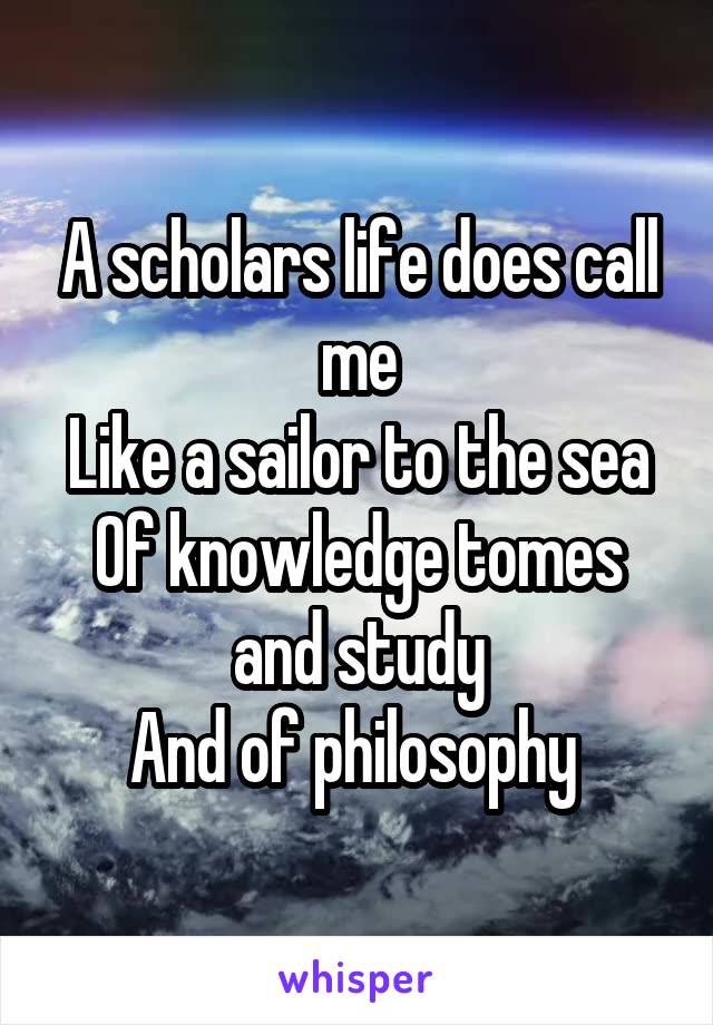 A scholars life does call me
Like a sailor to the sea
Of knowledge tomes and study
And of philosophy 