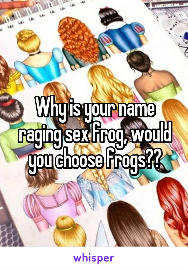 Why is your name raging sex frog, would you choose frogs??