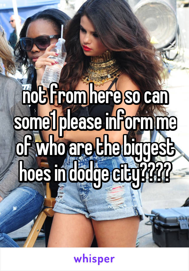 not from here so can some1 please inform me of who are the biggest hoes in dodge city????