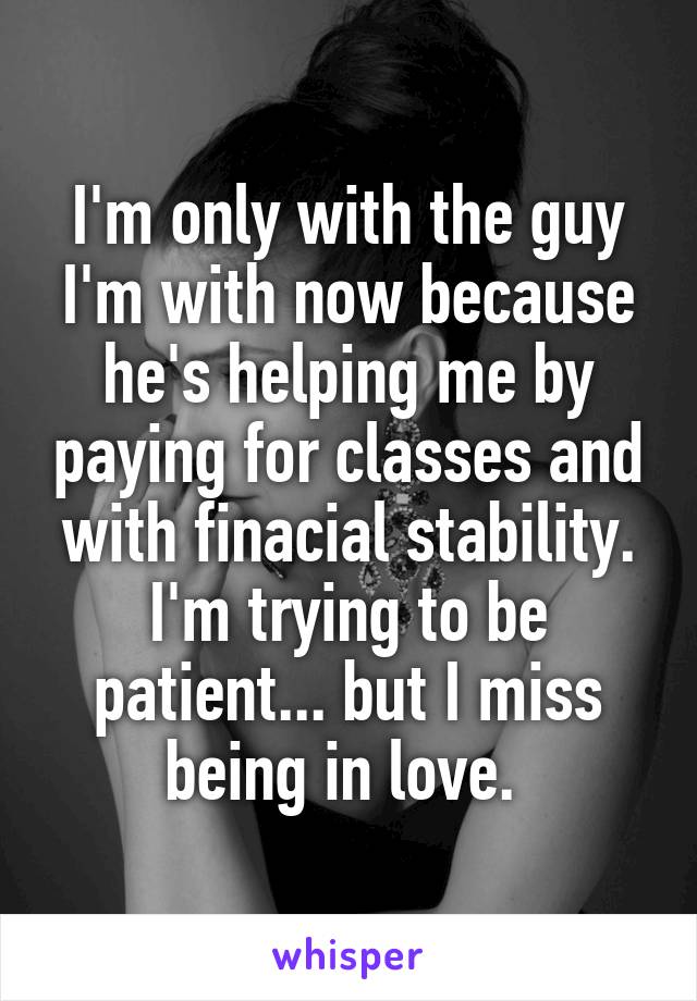 I'm only with the guy I'm with now because he's helping me by paying for classes and with finacial stability. I'm trying to be patient... but I miss being in love. 