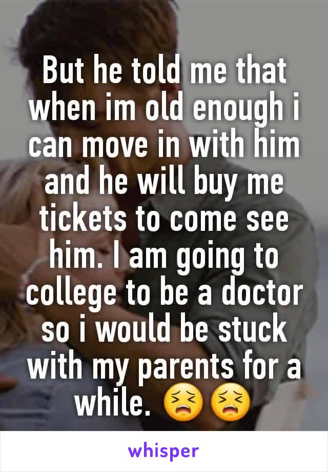 But he told me that when im old enough i can move in with him and he will buy me tickets to come see him. I am going to college to be a doctor so i would be stuck with my parents for a while. 😣😣