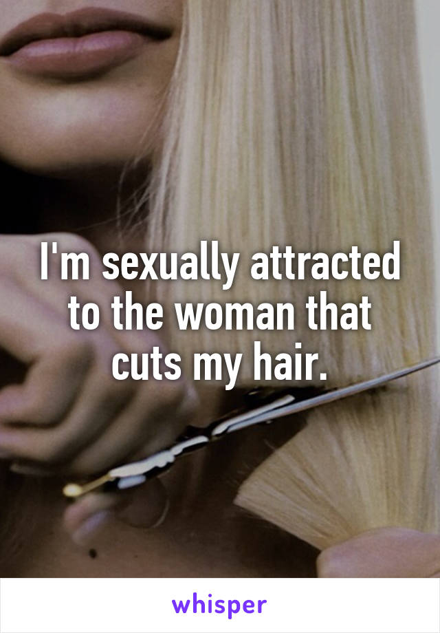 I'm sexually attracted to the woman that cuts my hair.