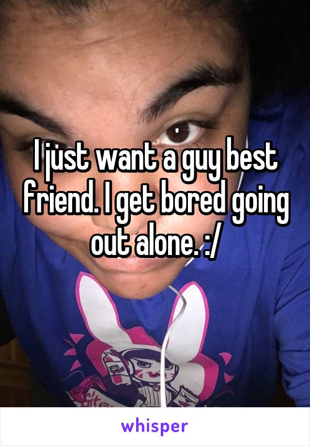 I just want a guy best friend. I get bored going out alone. :/
