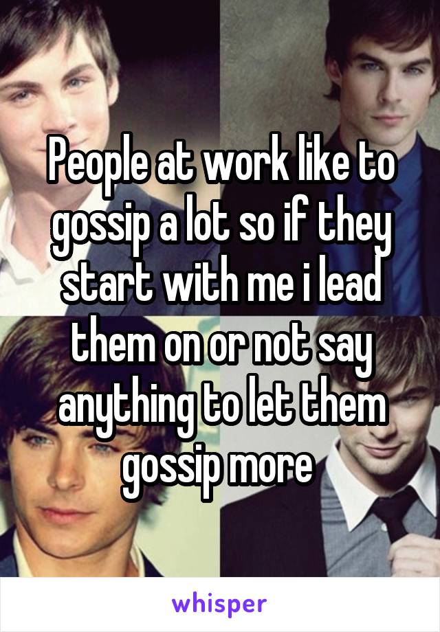 People at work like to gossip a lot so if they start with me i lead them on or not say anything to let them gossip more 
