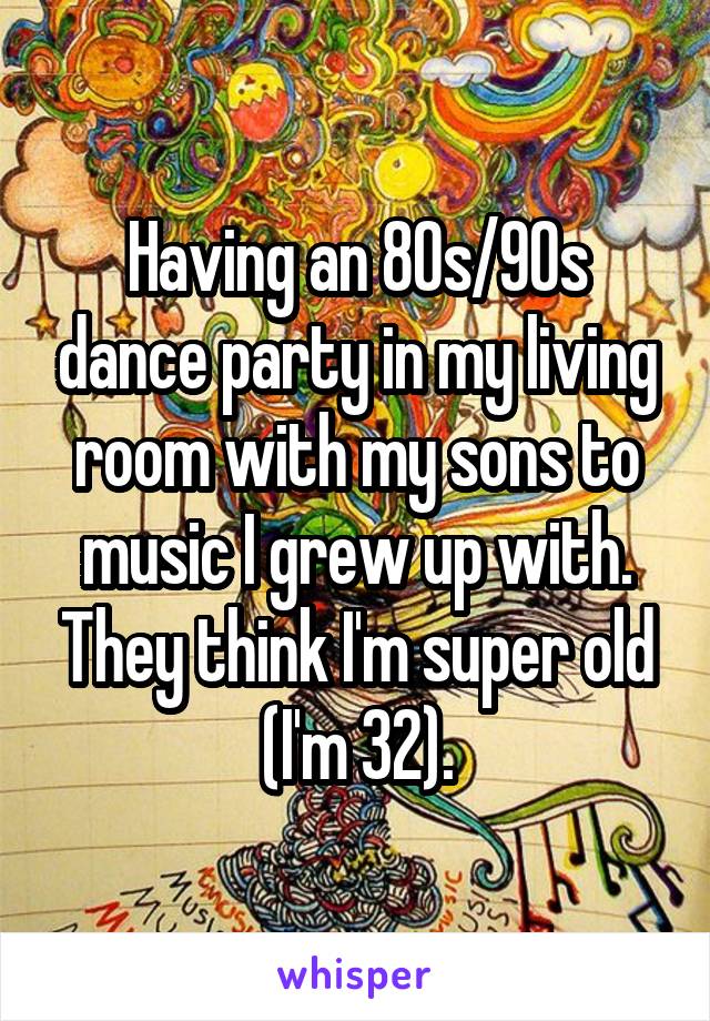 Having an 80s/90s dance party in my living room with my sons to music I grew up with. They think I'm super old (I'm 32).
