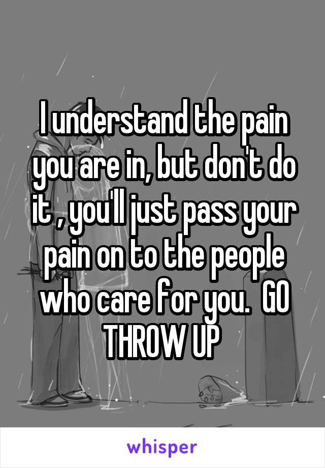 I understand the pain you are in, but don't do it , you'll just pass your pain on to the people who care for you.  GO THROW UP 