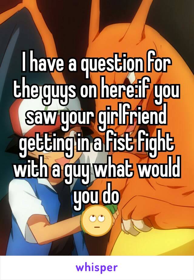 I have a question for the guys on here:if you saw your girlfriend getting in a fist fight with a guy what would you do
🙄