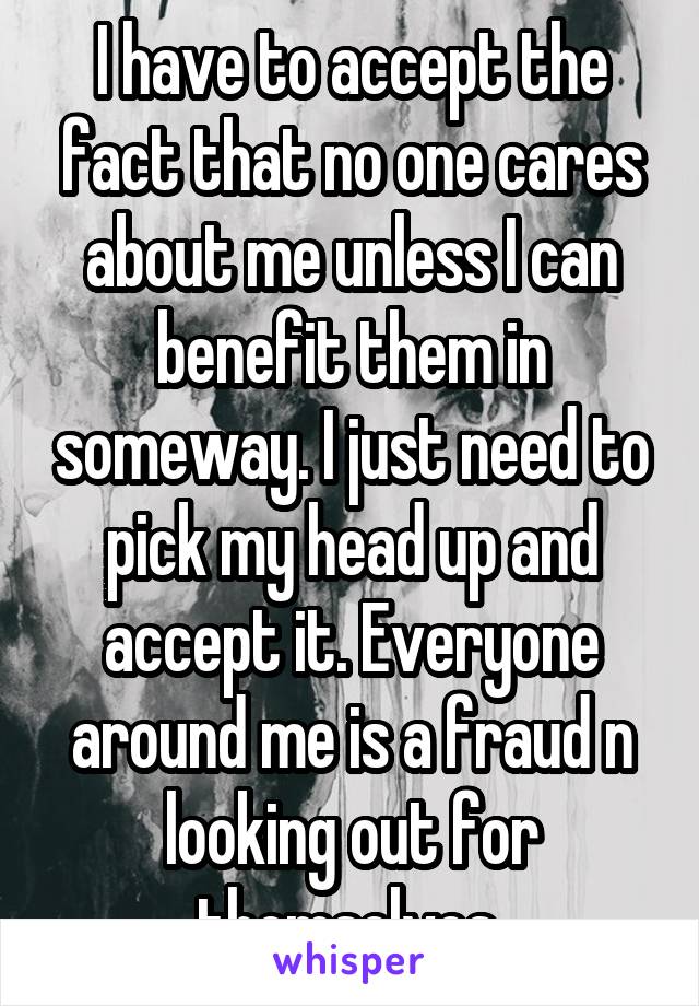 I have to accept the fact that no one cares about me unless I can benefit them in someway. I just need to pick my head up and accept it. Everyone around me is a fraud n looking out for themselves 