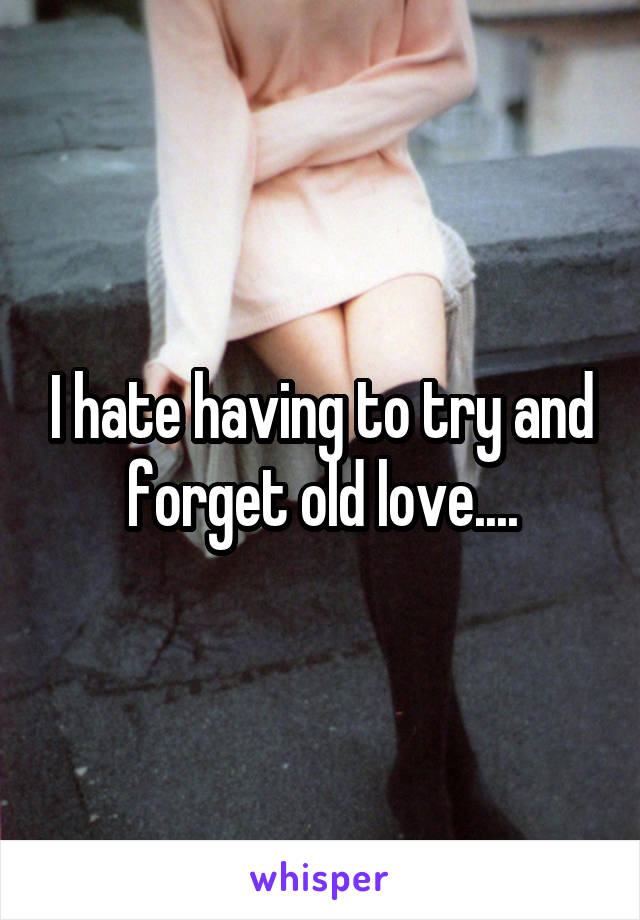 I hate having to try and forget old love....