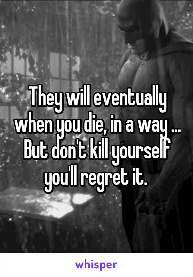 They will eventually when you die, in a way ...
But don't kill yourself you'll regret it. 