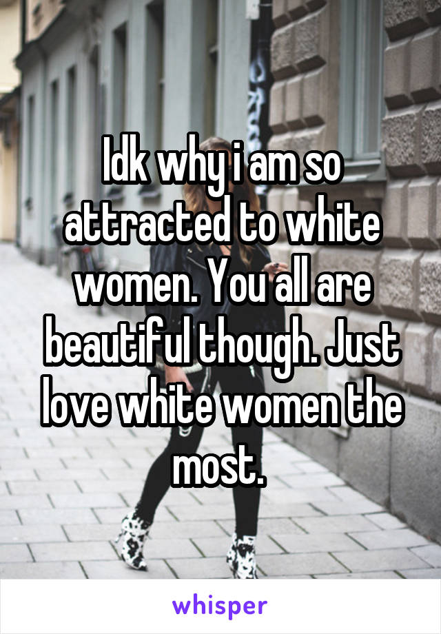 Idk why i am so attracted to white women. You all are beautiful though. Just love white women the most. 