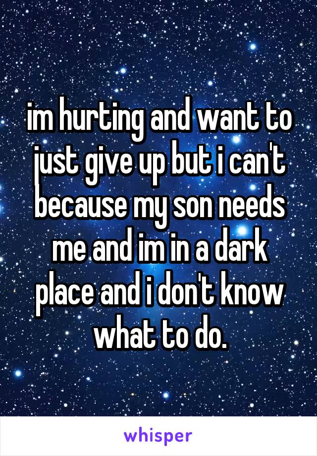 im hurting and want to just give up but i can't because my son needs me and im in a dark place and i don't know what to do.