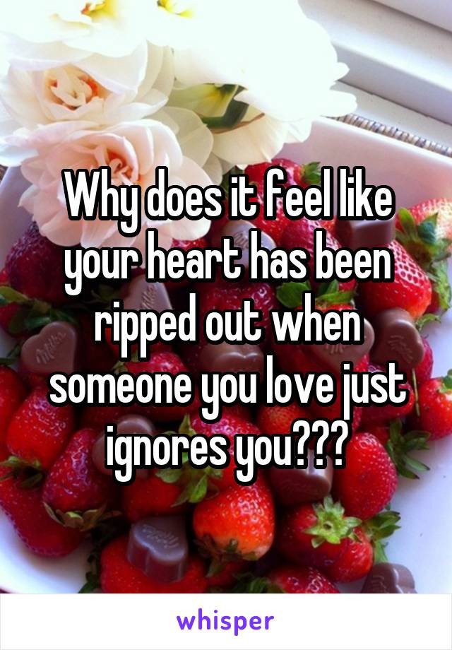 Why does it feel like your heart has been ripped out when someone you love just ignores you???